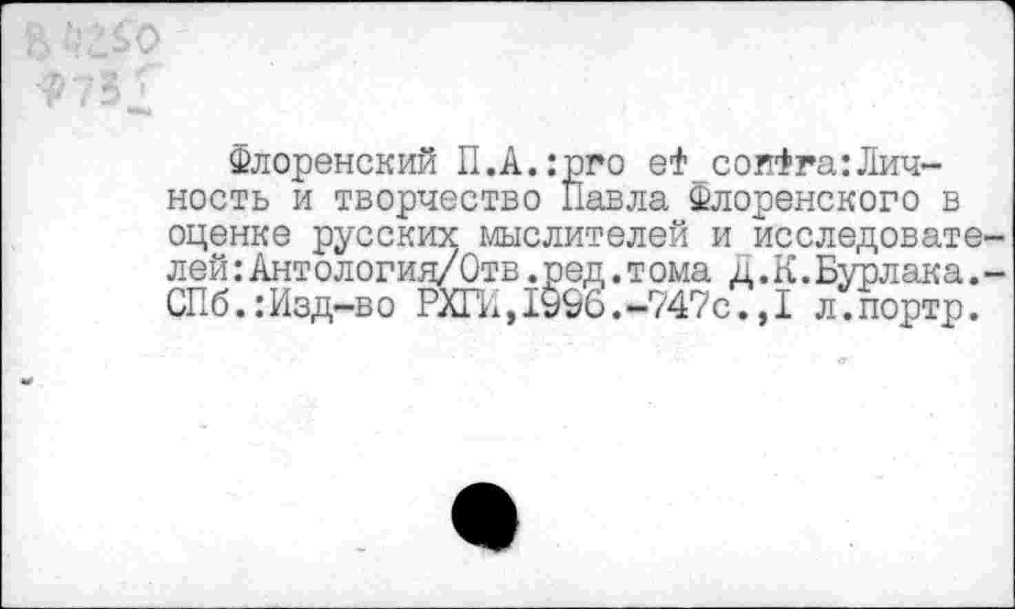 ﻿Флоренский П.А.:рго еФ соиФга:Лич-ность и творчество Павла Флоренского в оценке русских мыслителей и исследовате лей:Ант ологин/Отв.ред.т ома д. К.Бурлака. СПб.:Изд-во РХГИ,1996.-747с.,1 л.портр.